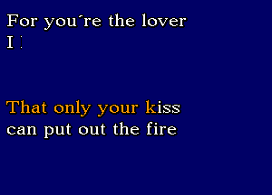 For you're the lover
I i

That only your kiss
can put out the fire