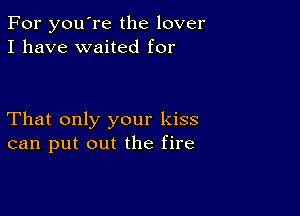 For you're the lover
I have waited for

That only your kiss
can put out the fire