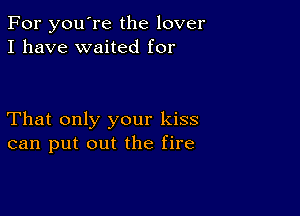 For you're the lover
I have waited for

That only your kiss
can put out the fire