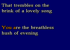 That trembles on the
brink of a lovely song

You are the breathless
hush of evening