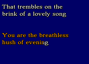 That trembles on the
brink of a lovely song

You are the breathless
hush of evening