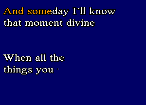 And someday I'll know
that moment divine

XVhen all the
things you -