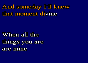 And someday I'll know
that moment divine

XVhen all the
things you are
are mine