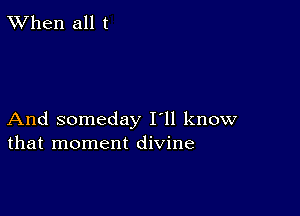 TWhen all t

And someday I'll know
that moment divine