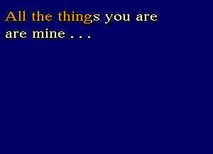 All the things you are
are mine . . .