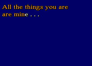 All the things you are
are mine . . .