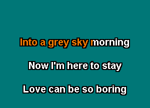 Into a grey sky morning

Now I'm here to stay

Love can be so boring