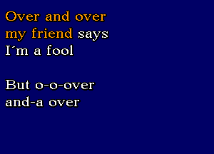 Over and over
my friend says
I'm a fool

But o-o-over
and-a over