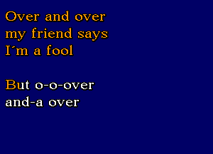 Over and over
my friend says
I'm a fool

But o-o-over
and-a over