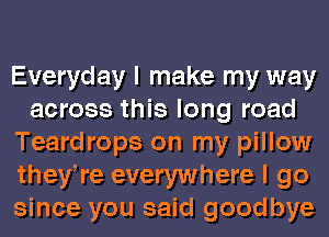 Everyday I make my way
across this long road
Teardrops on my pillow
theyWe everywhere I go
since you said goodbye