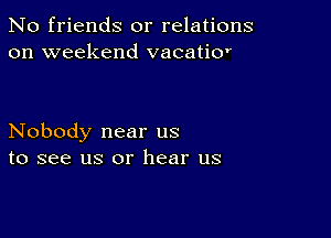 No friends or relations
on weekend vacatior

Nobody near us
to see us or hear us