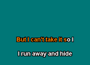 But I can't take it so I

I run away and hide