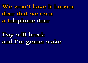 TWe won't have it known
dear that we own

a telephone dear

Day will break
and I'm gonna wake