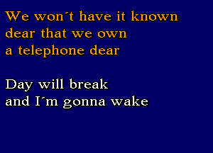 TWe won't have it known
dear that we own

a telephone dear

Day will break
and I'm gonna wake