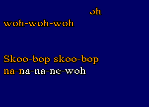 oh
woh-woh-woh

Skoo-bop skoo-bop
na-na-na-ne-woh