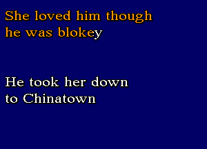 She loved him though
he was blokey

He took her down
to Chinatown