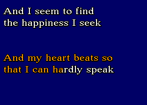 And I seem to find
the happiness I seek

And my heart beats so
that I can hardly speak