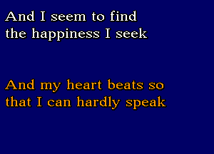 And I seem to find
the happiness I seek

And my heart beats so
that I can hardly speak