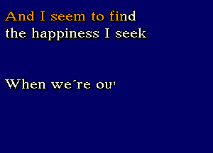 And I seem to find
the happiness I seek

XVhen we're ou'