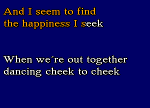 And I seem to find
the happiness I seek

XVhen we're out together
dancing cheek to cheek