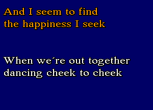 And I seem to find
the happiness I seek

XVhen we're out together
dancing cheek to cheek