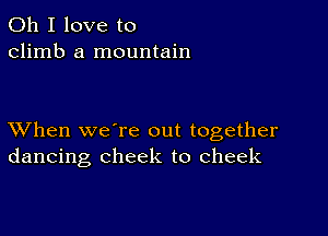 Oh I love to
climb a mountain

XVhen we're out together
dancing cheek to cheek