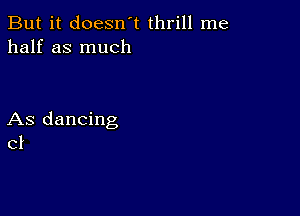 But it doesn't thrill me
half as much

As dancing
c1