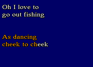 Oh I love to
go out fishing

As dancing
cheek to cheek