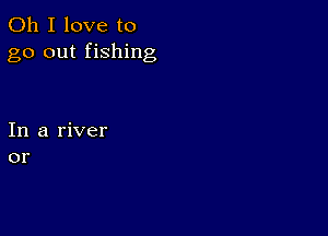 Oh I love to
go out fishing

In a river
or