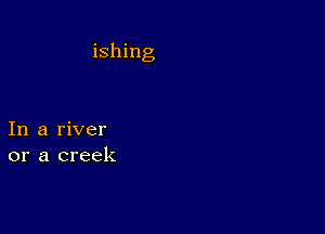 ishing

In a river
or a creek