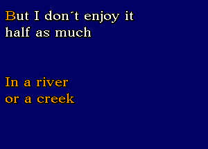 But I don't enjoy it
half as much

In a river
or a creek