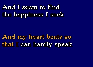 And I seem to find
the happiness I seek

And my heart beats so
that I can hardly speak