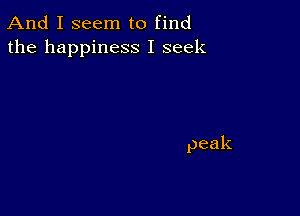 And I seem to find
the happiness I seek