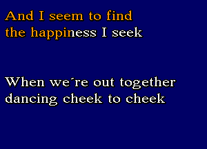 And I seem to find
the happiness I seek

XVhen we're out together
dancing cheek to cheek