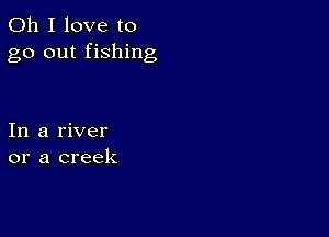 Oh I love to
go out fishing

In a river
or a creek