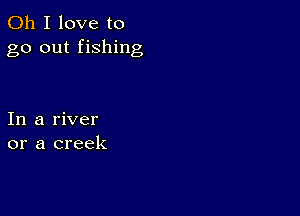 Oh I love to
go out fishing

In a river
or a creek