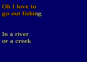 Oh I love to
go out fishing

In a river
or a creek