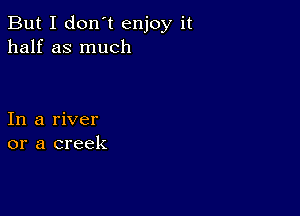 But I don't enjoy it
half as much

In a river
or a creek