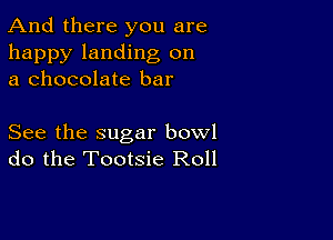 And there you are

happy landing on
a chocolate bar

See the sugar bowl
do the Tootsie Roll