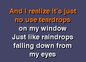 And I realize ifs just
no use teardrops
on my window
Just like raindrops
falling down from

my eyes I