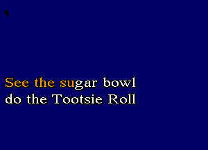 See the sugar bowl
do the Tootsie Roll