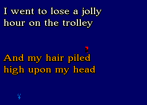 I went to lose a jolly
hour on the trolley

And my hair piled
high upon my head