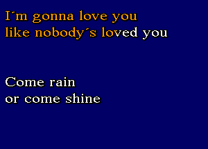 I'm gonna love you
like nobodys loved you

Come rain
or come shine