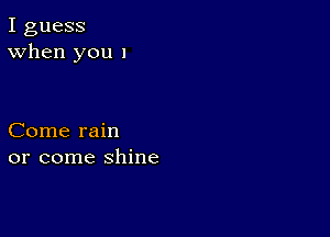 I guess
When you I

Come rain
or come shine