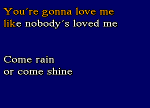 You're gonna love me
like nobodys loved me

Come rain
or come shine