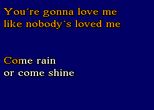 You're gonna love me
like nobodys loved me

Come rain
or come shine