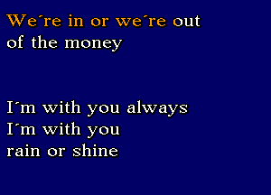 TWe're in or we're out
of the money

I m with you always
I'm with you
rain or shine