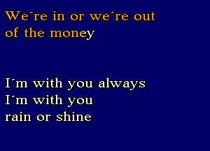 TWe're in or we're out
of the money

I m with you always
I'm with you
rain or shine