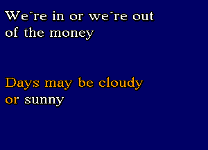 TWe're in or we're out
of the money

Days may be cloudy
or sunny