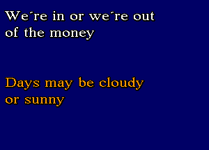 TWe're in or we're out
of the money

Days may be cloudy
or sunny